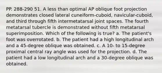 PP. 288-290 51. A less than optimal AP oblique foot projection demonstrates closed lateral cuneiform-cuboid, navicular-cuboid, and third through fifth intermetatarsal joint spaces. The fourth metatarsal tubercle is demonstrated without fifth metatarsal superimposition. Which of the following is true? a. The patient's foot was overrotated. b. The patient had a high longitudinal arch and a 45-degree oblique was obtained. c. A 10- to 15-degree proximal central ray angle was used for the projection. d. The patient had a low longitudinal arch and a 30-degree oblique was obtained.