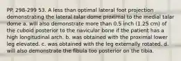 PP. 298-299 53. A less than optimal lateral foot projection demonstrating the lateral talar dome proximal to the medial talar dome a. will also demonstrate more than 0.5 inch (1.25 cm) of the cuboid posterior to the navicular bone if the patient has a high longitudinal arch. b. was obtained with the proximal lower leg elevated. c. was obtained with the leg externally rotated. d. will also demonstrate the fibula too posterior on the tibia.