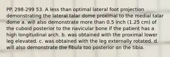 PP. 298-299 53. A less than optimal lateral foot projection demonstrating the lateral talar dome proximal to the medial talar dome a. will also demonstrate more than 0.5 inch (1.25 cm) of the cuboid posterior to the navicular bone if the patient has a high longitudinal arch. b. was obtained with the proximal lower leg elevated. c. was obtained with the leg externally rotated. d. will also demonstrate the fibula too posterior on the tibia.