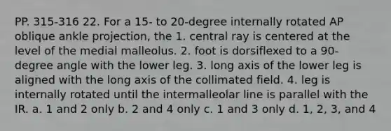 PP. 315-316 22. For a 15- to 20-degree internally rotated AP oblique ankle projection, the 1. central ray is centered at the level of the medial malleolus. 2. foot is dorsiflexed to a 90-degree angle with the lower leg. 3. long axis of the lower leg is aligned with the long axis of the collimated field. 4. leg is internally rotated until the intermalleolar line is parallel with the IR. a. 1 and 2 only b. 2 and 4 only c. 1 and 3 only d. 1, 2, 3, and 4