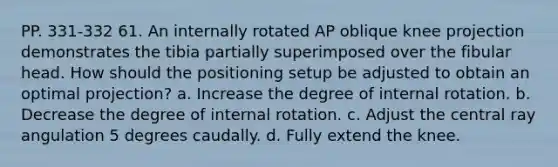 PP. 331-332 61. An internally rotated AP oblique knee projection demonstrates the tibia partially superimposed over the fibular head. How should the positioning setup be adjusted to obtain an optimal projection? a. Increase the degree of internal rotation. b. Decrease the degree of internal rotation. c. Adjust the central ray angulation 5 degrees caudally. d. Fully extend the knee.