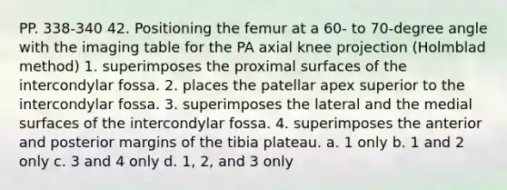 PP. 338-340 42. Positioning the femur at a 60- to 70-degree angle with the imaging table for the PA axial knee projection (Holmblad method) 1. superimposes the proximal surfaces of the intercondylar fossa. 2. places the patellar apex superior to the intercondylar fossa. 3. superimposes the lateral and the medial surfaces of the intercondylar fossa. 4. superimposes the anterior and posterior margins of the tibia plateau. a. 1 only b. 1 and 2 only c. 3 and 4 only d. 1, 2, and 3 only