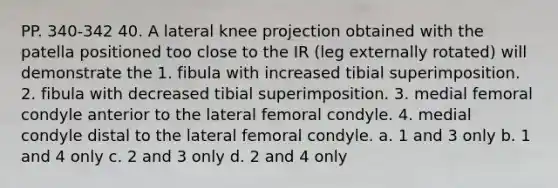 PP. 340-342 40. A lateral knee projection obtained with the patella positioned too close to the IR (leg externally rotated) will demonstrate the 1. fibula with increased tibial superimposition. 2. fibula with decreased tibial superimposition. 3. medial femoral condyle anterior to the lateral femoral condyle. 4. medial condyle distal to the lateral femoral condyle. a. 1 and 3 only b. 1 and 4 only c. 2 and 3 only d. 2 and 4 only