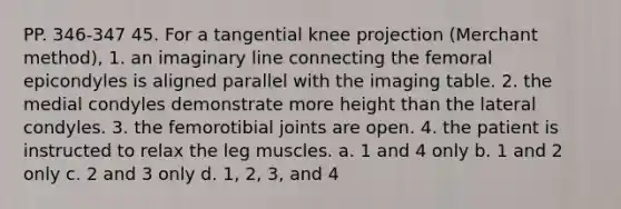 PP. 346-347 45. For a tangential knee projection (Merchant method), 1. an imaginary line connecting the femoral epicondyles is aligned parallel with the imaging table. 2. the medial condyles demonstrate more height than the lateral condyles. 3. the femorotibial joints are open. 4. the patient is instructed to relax the leg muscles. a. 1 and 4 only b. 1 and 2 only c. 2 and 3 only d. 1, 2, 3, and 4