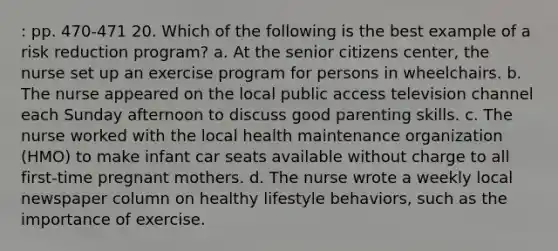 : pp. 470-471 20. Which of the following is the best example of a risk reduction program? a. At the senior citizens center, the nurse set up an exercise program for persons in wheelchairs. b. The nurse appeared on the local public access television channel each Sunday afternoon to discuss good parenting skills. c. The nurse worked with the local health maintenance organization (HMO) to make infant car seats available without charge to all first-time pregnant mothers. d. The nurse wrote a weekly local newspaper column on healthy lifestyle behaviors, such as the importance of exercise.