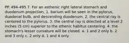 PP. 494-495 7. For an asthenic right lateral stomach and duodenum projection, 1. barium will be seen in the pylorus, duodenal bulb, and descending duodenum. 2. the central ray is centered to the pylorus. 3. the central ray is directed at a level 2 inches (5 cm) superior to the sthenic habitus centering. 4. the stomach's lesser curvature will be closed. a. 1 and 2 only b. 2 and 3 only c. 2 only d. 1 and 4 only