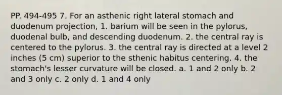 PP. 494-495 7. For an asthenic right lateral stomach and duodenum projection, 1. barium will be seen in the pylorus, duodenal bulb, and descending duodenum. 2. the central ray is centered to the pylorus. 3. the central ray is directed at a level 2 inches (5 cm) superior to the sthenic habitus centering. 4. the stomach's lesser curvature will be closed. a. 1 and 2 only b. 2 and 3 only c. 2 only d. 1 and 4 only