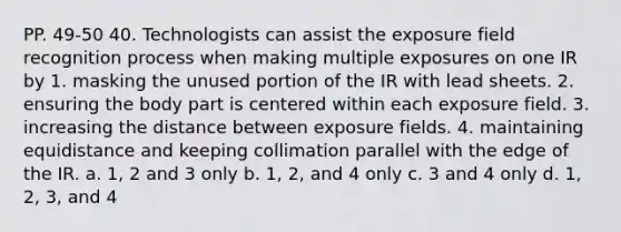 PP. 49-50 40. Technologists can assist the exposure field recognition process when making multiple exposures on one IR by 1. masking the unused portion of the IR with lead sheets. 2. ensuring the body part is centered within each exposure field. 3. increasing the distance between exposure fields. 4. maintaining equidistance and keeping collimation parallel with the edge of the IR. a. 1, 2 and 3 only b. 1, 2, and 4 only c. 3 and 4 only d. 1, 2, 3, and 4