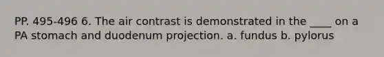 PP. 495-496 6. The air contrast is demonstrated in the ____ on a PA stomach and duodenum projection. a. fundus b. pylorus