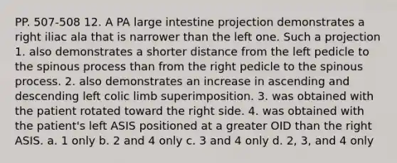 PP. 507-508 12. A PA large intestine projection demonstrates a right iliac ala that is narrower than the left one. Such a projection 1. also demonstrates a shorter distance from the left pedicle to the spinous process than from the right pedicle to the spinous process. 2. also demonstrates an increase in ascending and descending left colic limb superimposition. 3. was obtained with the patient rotated toward the right side. 4. was obtained with the patient's left ASIS positioned at a greater OID than the right ASIS. a. 1 only b. 2 and 4 only c. 3 and 4 only d. 2, 3, and 4 only