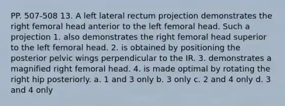 PP. 507-508 13. A left lateral rectum projection demonstrates the right femoral head anterior to the left femoral head. Such a projection 1. also demonstrates the right femoral head superior to the left femoral head. 2. is obtained by positioning the posterior pelvic wings perpendicular to the IR. 3. demonstrates a magnified right femoral head. 4. is made optimal by rotating the right hip posteriorly. a. 1 and 3 only b. 3 only c. 2 and 4 only d. 3 and 4 only