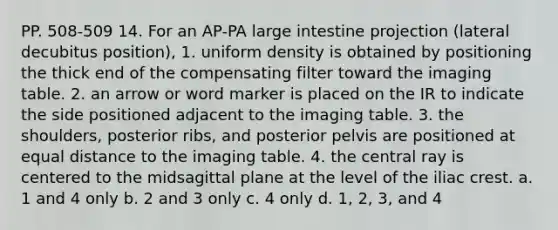 PP. 508-509 14. For an AP-PA large intestine projection (lateral decubitus position), 1. uniform density is obtained by positioning the thick end of the compensating filter toward the imaging table. 2. an arrow or word marker is placed on the IR to indicate the side positioned adjacent to the imaging table. 3. the shoulders, posterior ribs, and posterior pelvis are positioned at equal distance to the imaging table. 4. the central ray is centered to the midsagittal plane at the level of the iliac crest. a. 1 and 4 only b. 2 and 3 only c. 4 only d. 1, 2, 3, and 4