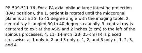 PP. 509-511 16. For a PA axial oblique <a href='https://www.questionai.com/knowledge/kGQjby07OK-large-intestine' class='anchor-knowledge'>large intestine</a> projection (RAO position), the 1. patient is rotated until the midcoronal plane is at a 35- to 45-degree angle with the imaging table. 2. central ray is angled 30 to 40 degrees caudally. 3. central ray is centered to exit at the ASIS and 2 inches (5 cm) to the left of the spinous processes. 4. 11- 14-inch (28- 35-cm) IR is placed crosswise. a. 1 only b. 2 and 3 only c. 1, 2, and 3 only d. 1, 2, 3, and 4