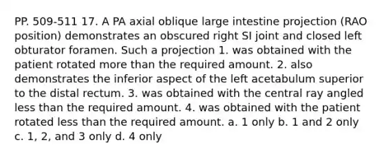 PP. 509-511 17. A PA axial oblique large intestine projection (RAO position) demonstrates an obscured right SI joint and closed left obturator foramen. Such a projection 1. was obtained with the patient rotated more than the required amount. 2. also demonstrates the inferior aspect of the left acetabulum superior to the distal rectum. 3. was obtained with the central ray angled less than the required amount. 4. was obtained with the patient rotated less than the required amount. a. 1 only b. 1 and 2 only c. 1, 2, and 3 only d. 4 only