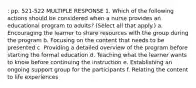 : pp. 521-522 MULTIPLE RESPONSE 1. Which of the following actions should be considered when a nurse provides an educational program to adults? (Select all that apply.) a. Encouraging the learner to share resources with the group during the program b. Focusing on the content that needs to be presented c. Providing a detailed overview of the program before starting the formal education d. Teaching what the learner wants to know before continuing the instruction e. Establishing an ongoing support group for the participants f. Relating the content to life experiences