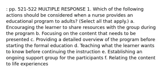 : pp. 521-522 MULTIPLE RESPONSE 1. Which of the following actions should be considered when a nurse provides an educational program to adults? (Select all that apply.) a. Encouraging the learner to share resources with the group during the program b. Focusing on the content that needs to be presented c. Providing a detailed overview of the program before starting the formal education d. Teaching what the learner wants to know before continuing the instruction e. Establishing an ongoing support group for the participants f. Relating the content to life experiences