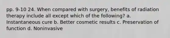 pp. 9-10 24. When compared with surgery, benefits of radiation therapy include all except which of the following? a. Instantaneous cure b. Better cosmetic results c. Preservation of function d. Noninvasive