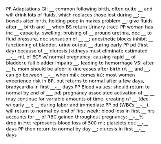 PP Adaptations GI: __ common following birth, often quite __ and will drink lots of fluids, which replaces those lost during __; __ bowels after birth, holding poop in makes problem __; give fluids after __ birth and __ when BS return Urinary tract: PP woman has inc __ capacity, swelling, bruising of __ around urethra, dec __ to fluid pressure, dec sensation of __ __; anesthetic blocks inhibit __ functioning of bladder, urine output __ during early PP pd (first day) because of __ diuresis (kidneys must eliminate estimated __-__ mL of ECF w/ normal pregnancy, causing rapid __ of bladder); full bladder impairs __, leading to hemorrhage VS: after __ h, mom should be afebrile (increases after birth r/t __ and __, can go between __-__ when milk comes in); most women experience risk in BP, but returns to normal after a few days, bradycardia in first __-__ days PP Blood values: should return to normal by end of ___ pd; pregnancy associated activation of __ __ may continue for variable amounts of time, creating r/f __ (dec w/ early __); __ during labor and immediate PP pd (WBCs __-__), will return to normal by end of first week; blood loss in first __ hrs accounts for __ of RBC gained throughout pregnancy; __-__% drop in Hct represents blood loss of 500 ml; platelets dec __-__ days PP then return to normal by day __; diuresis in first __-__ days