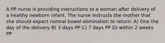 A PP nurse is providing instructions to a woman after delivery of a healthy newborn infant. The nurse instructs the mother that she should expect normal bowel elimination to return: A) One the day of the delivery B) 3 days PP C) 7 days PP D) within 2 weeks PP