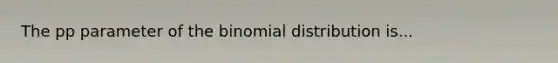 The pp parameter of the binomial distribution is...