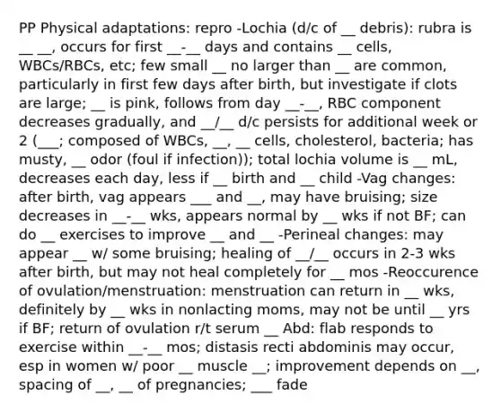 PP Physical adaptations: repro -Lochia (d/c of __ debris): rubra is __ __, occurs for first __-__ days and contains __ cells, WBCs/RBCs, etc; few small __ no larger than __ are common, particularly in first few days after birth, but investigate if clots are large; __ is pink, follows from day __-__, RBC component decreases gradually, and __/__ d/c persists for additional week or 2 (___; composed of WBCs, __, __ cells, cholesterol, bacteria; has musty, __ odor (foul if infection)); total lochia volume is __ mL, decreases each day, less if __ birth and __ child -Vag changes: after birth, vag appears ___ and __, may have bruising; size decreases in __-__ wks, appears normal by __ wks if not BF; can do __ exercises to improve __ and __ -Perineal changes: may appear __ w/ some bruising; healing of __/__ occurs in 2-3 wks after birth, but may not heal completely for __ mos -Reoccurence of ovulation/menstruation: menstruation can return in __ wks, definitely by __ wks in nonlacting moms, may not be until __ yrs if BF; return of ovulation r/t serum __ Abd: flab responds to exercise within __-__ mos; distasis recti abdominis may occur, esp in women w/ poor __ muscle __; improvement depends on __, spacing of __, __ of pregnancies; ___ fade