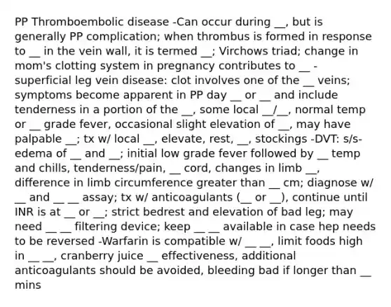 PP Thromboembolic disease -Can occur during __, but is generally PP complication; when thrombus is formed in response to __ in the vein wall, it is termed __; Virchows triad; change in mom's clotting system in pregnancy contributes to __ - superficial leg vein disease: clot involves one of the __ veins; symptoms become apparent in PP day __ or __ and include tenderness in a portion of the __, some local __/__, normal temp or __ grade fever, occasional slight elevation of __, may have palpable __; tx w/ local __, elevate, rest, __, stockings -DVT: s/s- edema of __ and __; initial low grade fever followed by __ temp and chills, tenderness/pain, __ cord, changes in limb __, difference in limb circumference greater than __ cm; diagnose w/ __ and __ __ assay; tx w/ anticoagulants (__ or __), continue until INR is at __ or __; strict bedrest and elevation of bad leg; may need __ __ filtering device; keep __ __ available in case hep needs to be reversed -Warfarin is compatible w/ __ __, limit foods high in __ __, cranberry juice __ effectiveness, additional anticoagulants should be avoided, bleeding bad if longer than __ mins