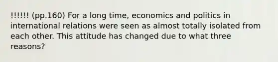 !!!!!! (pp.160) For a long time, economics and politics in international relations were seen as almost totally isolated from each other. This attitude has changed due to what three reasons?