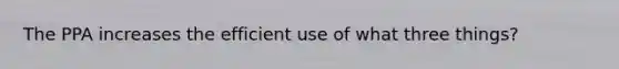 The PPA increases the efficient use of what three things?