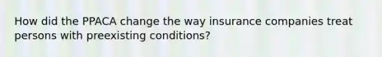 How did the PPACA change the way insurance companies treat persons with preexisting conditions?