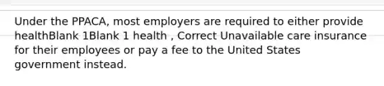 Under the PPACA, most employers are required to either provide healthBlank 1Blank 1 health , Correct Unavailable care insurance for their employees or pay a fee to the United States government instead.