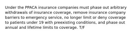 Under the PPACA insurance companies must phase out arbitrary withdrawals of insurance coverage, remove insurance company barriers to emergency service, no longer limit or deny coverage to patients under 19 with preexisting conditions, and phase out annual and lifetime limits to coverage. T/F