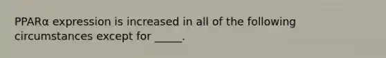 PPARα expression is increased in all of the following circumstances except for _____.