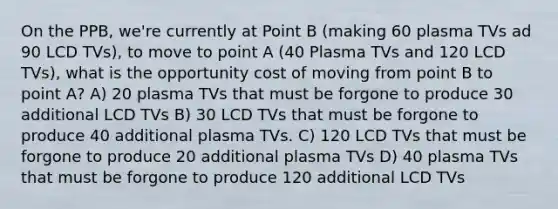 On the PPB, we're currently at Point B (making 60 plasma TVs ad 90 LCD TVs), to move to point A (40 Plasma TVs and 120 LCD TVs), what is the opportunity cost of moving from point B to point A? A) 20 plasma TVs that must be forgone to produce 30 additional LCD TVs B) 30 LCD TVs that must be forgone to produce 40 additional plasma TVs. C) 120 LCD TVs that must be forgone to produce 20 additional plasma TVs D) 40 plasma TVs that must be forgone to produce 120 additional LCD TVs