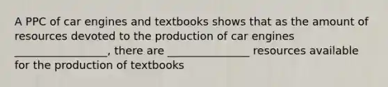 A PPC of car engines and textbooks shows that as the amount of resources devoted to the production of car engines _________________, there are _______________ resources available for the production of textbooks