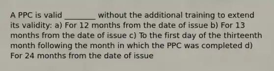 A PPC is valid ________ without the additional training to extend its validity: a) For 12 months from the date of issue b) For 13 months from the date of issue c) To the first day of the thirteenth month following the month in which the PPC was completed d) For 24 months from the date of issue