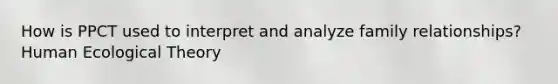 How is PPCT used to interpret and analyze family relationships? Human Ecological Theory