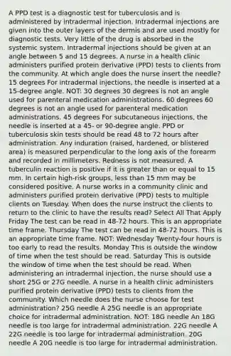 A PPD test is a diagnostic test for tuberculosis and is administered by intradermal injection. Intradermal injections are given into the outer layers of the dermis and are used mostly for diagnostic tests. Very little of the drug is absorbed in the systemic system. Intradermal injections should be given at an angle between 5 and 15 degrees. A nurse in a health clinic administers purified protein derivative (PPD) tests to clients from the community. At which angle does the nurse insert the needle? 15 degrees For intradermal injections, the needle is inserted at a 15-degree angle. NOT: 30 degrees 30 degrees is not an angle used for parenteral medication administrations. 60 degrees 60 degrees is not an angle used for parenteral medication administrations. 45 degrees For subcutaneous injections, the needle is inserted at a 45- or 90-degree angle. PPD or tuberculosis skin tests should be read 48 to 72 hours after administration. Any induration (raised, hardened, or blistered area) is measured perpendicular to the long axis of the forearm and recorded in millimeters. Redness is not measured. A tuberculin reaction is positive if it is greater than or equal to 15 mm. In certain high-risk groups, less than 15 mm may be considered positive. A nurse works in a community clinic and administers purified protein derivative (PPD) tests to multiple clients on Tuesday. When does the nurse instruct the clients to return to the clinic to have the results read? Select All That Apply Friday The test can be read in 48-72 hours. This is an appropriate time frame. Thursday The test can be read in 48-72 hours. This is an appropriate time frame. NOT: Wednesday Twenty-four hours is too early to read the results. Monday This is outside the window of time when the test should be read. Saturday This is outside the window of time when the test should be read. When administering an intradermal injection, the nurse should use a short 25G or 27G needle. A nurse in a health clinic administers purified protein derivative (PPD) tests to clients from the community. Which needle does the nurse choose for test administration? 25G needle A 25G needle is an appropriate choice for intradermal administration. NOT: 18G needle An 18G needle is too large for intradermal administration. 22G needle A 22G needle is too large for intradermal administration. 20G needle A 20G needle is too large for intradermal administration.