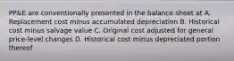 PP&E are conventionally presented in the balance sheet at A. Replacement cost minus accumulated depreciation B. Historical cost minus salvage value C. Original cost adjusted for general price-level changes D. Historical cost minus depreciated portion thereof