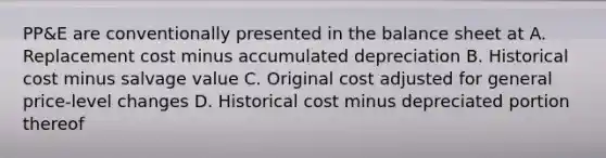 PP&E are conventionally presented in the balance sheet at A. Replacement cost minus accumulated depreciation B. Historical cost minus salvage value C. Original cost adjusted for general price-level changes D. Historical cost minus depreciated portion thereof