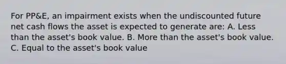 For PP&E, an impairment exists when the undiscounted future net cash flows the asset is expected to generate are: A. Less than the asset's book value. B. More than the asset's book value. C. Equal to the asset's book value