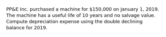 PP&E Inc. purchased a machine for 150,000 on January 1, 2019. The machine has a useful life of 10 years and no salvage value. Compute depreciation expense using the double declining balance for 2019.