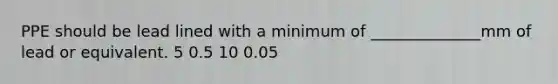 PPE should be lead lined with a minimum of ______________mm of lead or equivalent. 5 0.5 10 0.05