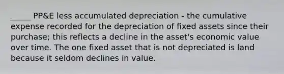 _____ PP&E less accumulated depreciation - the cumulative expense recorded for the depreciation of fixed assets since their purchase; this reflects a decline in the asset's economic value over time. The one fixed asset that is not depreciated is land because it seldom declines in value.