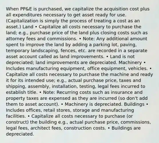 When PP&E is purchased, we capitalize the acquisition cost plus all expenditures necessary to get asset ready for use. (Capitalization is simply the process of treating a cost as an asset.) Land • Capitalize all costs necessary to purchase the land; e.g., purchase price of the land plus closing costs such as attorney fees and commissions. • Note: Any additional amount spent to improve the land by adding a parking lot, paving, temporary landscaping, fences, etc. are recorded in a separate asset account called as land improvements. • Land is not depreciated; land improvements are depreciated. Machinery • Includes manufacturing equipment, office equipment, vehicles. • Capitalize all costs necessary to purchase the machine and ready it for its intended use; e.g., actual purchase price, taxes and shipping, assembly, installation, testing, legal fees incurred to establish title. • Note: Recurring costs such as insurance and property taxes are expensed as they are incurred (so don't add them to asset account). • Machinery is depreciated. Buildings • Includes offices, retail stores, storage and manufacturing facilities. • Capitalize all costs necessary to purchase (or construct) the building e.g., actual purchase price, commissions, legal fees, architect fees, construction costs. • Buildings are depreciated.