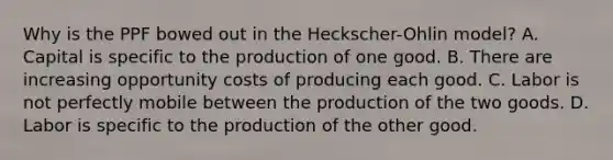 Why is the PPF bowed out in the Heckscher-Ohlin model? A. Capital is specific to the production of one good. B. There are increasing opportunity costs of producing each good. C. Labor is not perfectly mobile between the production of the two goods. D. Labor is specific to the production of the other good.