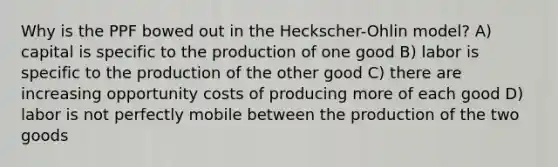 Why is the PPF bowed out in the Heckscher-Ohlin model? A) capital is specific to the production of one good B) labor is specific to the production of the other good C) there are increasing opportunity costs of producing more of each good D) labor is not perfectly mobile between the production of the two goods