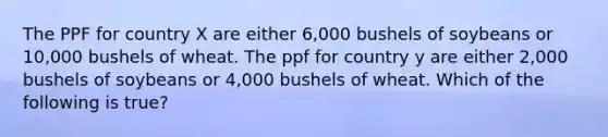 The PPF for country X are either 6,000 bushels of soybeans or 10,000 bushels of wheat. The ppf for country y are either 2,000 bushels of soybeans or 4,000 bushels of wheat. Which of the following is true?