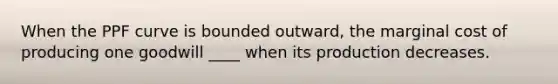 When the PPF curve is bounded outward, the marginal cost of producing one goodwill ____ when its production decreases.