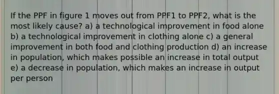 If the PPF in figure 1 moves out from PPF1 to PPF2, what is the most likely cause? a) a technological improvement in food alone b) a technological improvement in clothing alone c) a general improvement in both food and clothing production d) an increase in population, which makes possible an increase in total output e) a decrease in population, which makes an increase in output per person