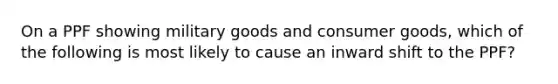 On a PPF showing military goods and consumer goods, which of the following is most likely to cause an inward shift to the PPF?